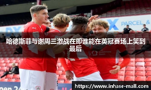 哈德斯菲与谢周三激战在即谁能在英冠赛场上笑到最后